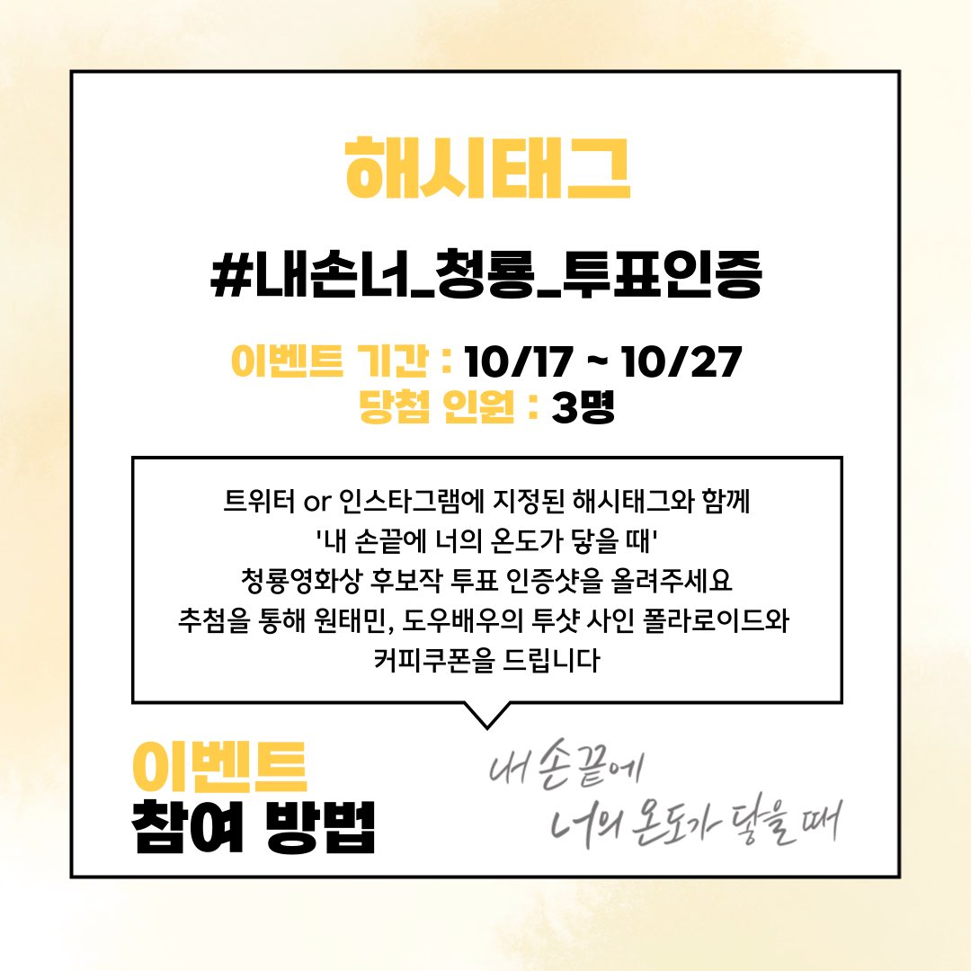 #내손너 투표 인증 이벤트✨

SNS에 지정된 해시태그를 달고 '내 손끝에 너의 온도가 닿을 때'의 청룡영화상 후보작 투표 인증샷을 올려주세요!
추첨을 통해 총 3명에게 원태민, 도우배우의 투샷 사인 폴라로이드와 커피쿠폰을 드립니다

📌 기간 : 10월 17일 ~ 10월 27일
📌 해시태그 :