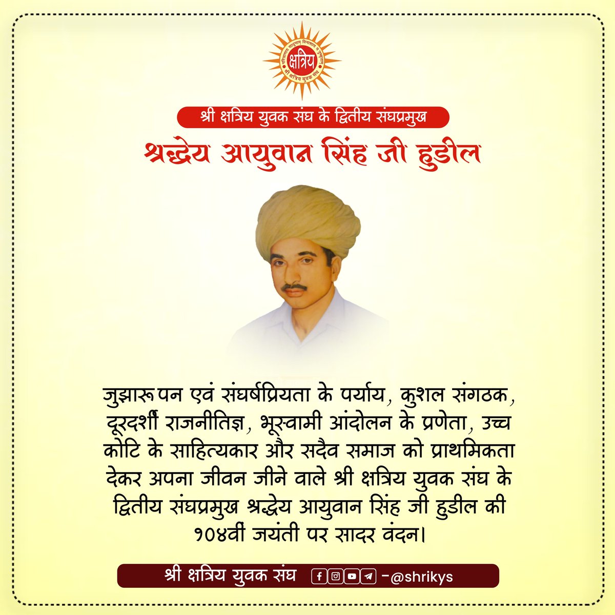 जुझारूपन एवं संघर्षप्रियता के पर्याय, कुशल संगठक, दूरदर्शी राजनीतिज्ञ, भूस्वामी आंदोलन के प्रणेता, उच्च कोटि के साहित्यकार और सदैव समाज को प्राथमिकता देकर अपना जीवन जीने वाले श्री क्षत्रिय युवक संघ के द्वितीय संघप्रमुख श्रद्धेय आयुवान सिंह जी हुडील की 104वीं जयंती पर सादर वंदन।