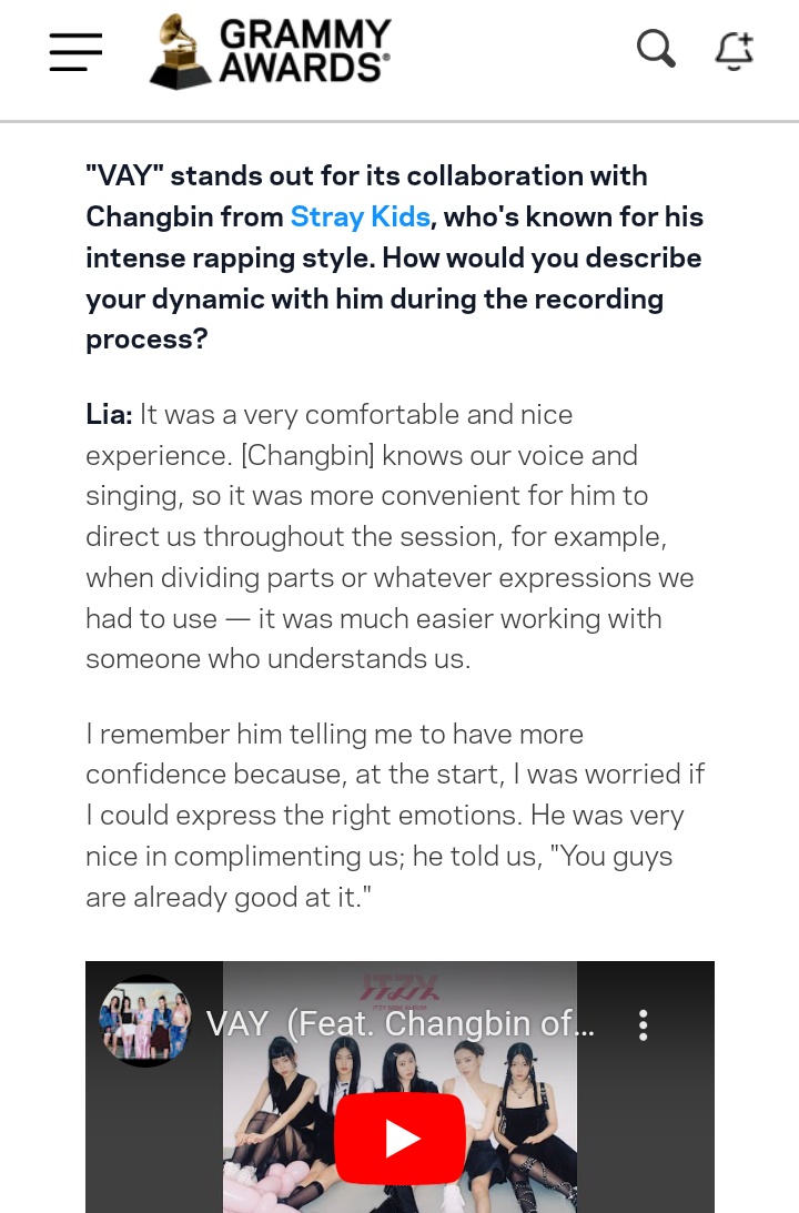 ChangbinGlobal's tweet photo. ITZY Lia talked about the recording process of VAY and the dynamic with Changbin, for the GRAMMY interview

👩🏻: It was a very comfortable and nice experience. [Changbin] knows our voice and singing, so it was more convenient for him to direct us throughout the session, for example, when dividing parts or whatever expressions we had to use — it was much easier working with someone who understands us. 

I remember him telling me to have more confidence because, at the start, I was worried if I could express the right emotions. He was very nice in complimenting us; he told us, "You guys are already good at it."
