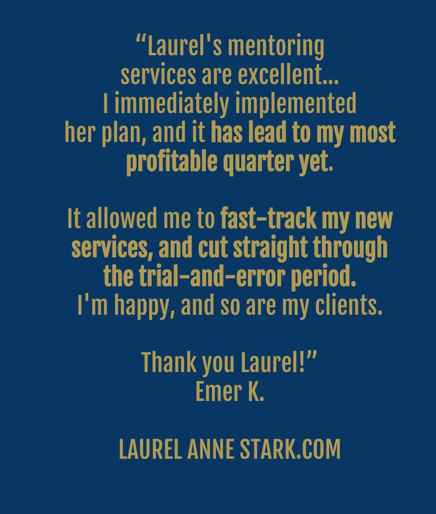 “Laurel's mentoring services are excellent…I immediately implemented her plan, and it has lead to my most profitable quarter yet... I'm happy, and so are my clients. Thank you Laurel!"
Emer K.