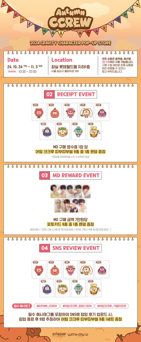 Withmuu_twt's tweet photo. [📢] 2024 CRAVITY CHARACTER [AUTUMN CCREW] POP-UP STORE 안내

[ POP-UP STORE ]
📅 10/24(목) ~ 11/3(일)
🕘 10:30 - 22:00
📍 잠실 롯데월드몰 지하1층

✨ EVENT ✨
- WELCOME GIFT
- RECEIPT EVENT
- MD REWARD EVENT
- SNS REVIEW EVENT

📌 품목별, 옵션별 1인 3개까지 구매 가능합니다.

✔️자세한 사항은 이미지를 통해 확인해 주세요!

#CRAVITY #크래비티
#AUTUMN_CCREW #어텀크크루_팝업스토어
#어텀크크루_가을이오면