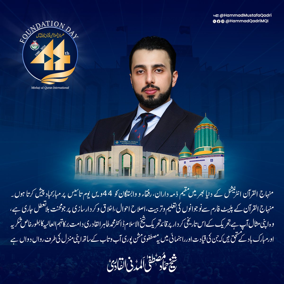 منہاج القرآن انٹرنیشنل کے دنیا بھر میں مقیم ذمہ داران، رفقاء و وابستگان کو 44ویں یوم تاسیس پر مبارکباد پیش کرتا ہوں۔ منہاج القرآن کے پلیٹ فارم سے نوجوانوں کی تعلیم و تربیت، اصلاح احوال، اخلاق و کردار سازی پر جو محنت بلا تعطل جاری ہے، وہ اپنی مثال آپ ہے۔ تحریک کے اس تاریخی کردار
