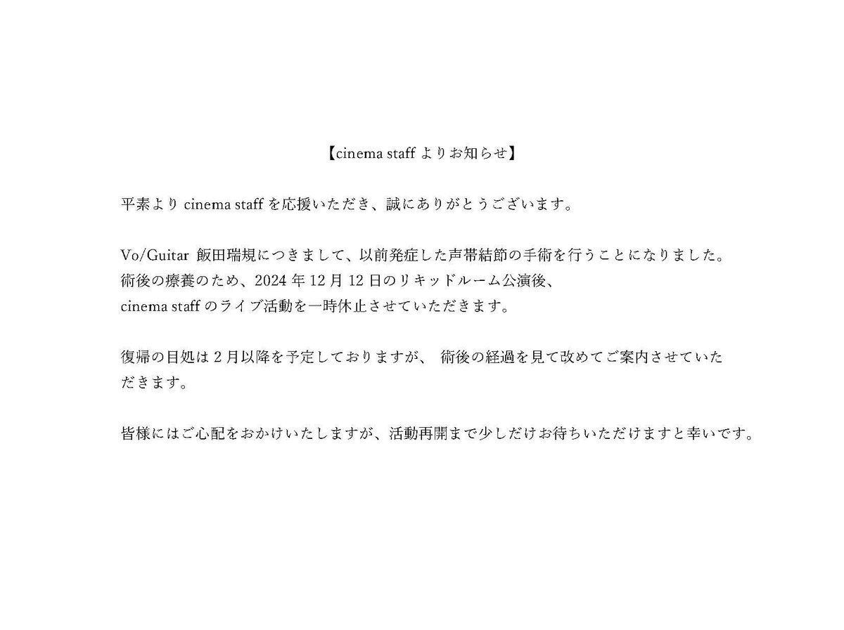 cinemastaff_'s tweet photo. 【cinema staffよりお知らせ】

Vo/Guitar 飯田瑞規につきまして、
以前発症した声帯結節の手術を行うこととなりました。

術後は療養のため、
先程情報公開いたしました、
2024/12/12 LIQUIDROOM公演後、
cinema staffのライブ活動を一時休止させていただきます。

復帰の目処は2月以降を予定しておりますが、
術後の経過を���て改めてご案内させていただきます。

活動再開まで少しだけお待ちいただけますと幸いです。