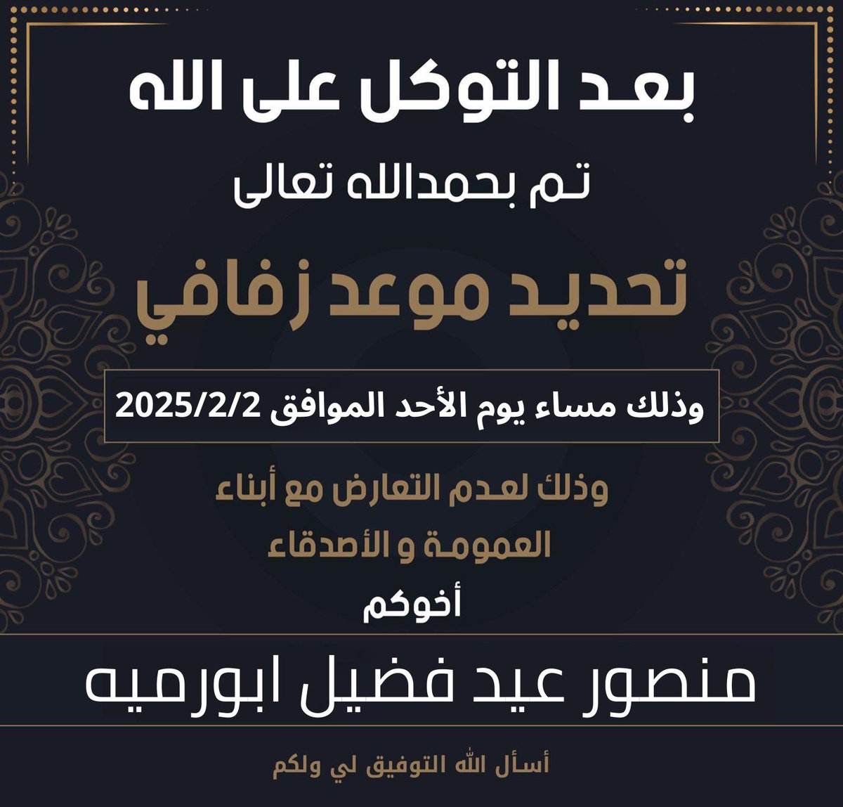 بعد التوكل على الله عز وجل
    تم تحديد موعد زفافي
   وذلك مساء يوم الأحد
      ( 2 / 2 / 2025 )

اخوكم : منصور عيد فضيل ابورميه 

وذلك لعدم التعارض مع أبناء العمومه والأصدقاء سائلاً المولىٰ عز وجل لي ولكم
التوفيق والبركه لما يُحبه ويرضاه💐