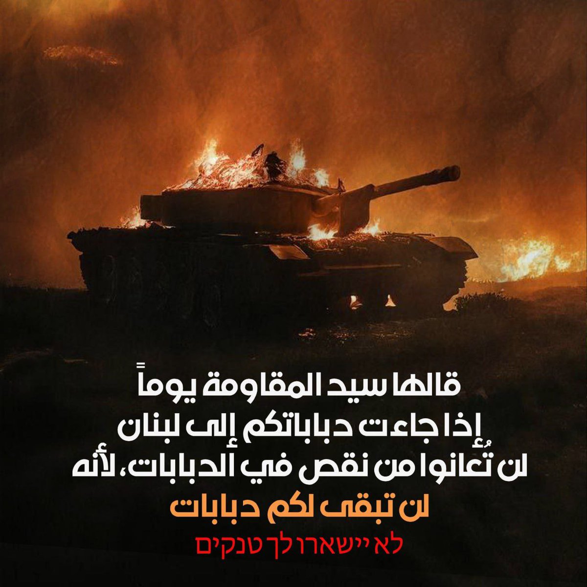انطلاقًا من كلمة السيد الشهيد حسن نصرالله: "إذا جاءت دباباتكم إلى لبنان وجنوبه، لن تعانوا نقصًا في الدبابات؛ لأنه لن تبقى لكم دبابات"، مؤكدًا أن "جبهتنا في لبنان لن تتوقف ما دام العدوان مستمرًا على غزة وأهلها ومقاومتها بأشكاله المختلفة". 
#لن_تبقى_لكم_دبابات
