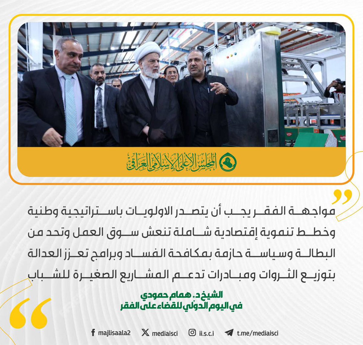 مواجهة الفقر يجب أن يتصدر الاولويات باستراتيجية وطنية وخطط تنموية إقتصادية شاملة تنعش سوق العمل وتحد من البطالة وسياسة حازمة بمكافحة الفساد وبرامج تعزز العدالة بتوزيع الثروات ومبادرات تدعم المشاريع الصغيرة للشباب

سماحة الشيخ د. همام حمودي 
رئيس المجلس الأعلى الإسلامي العراقي