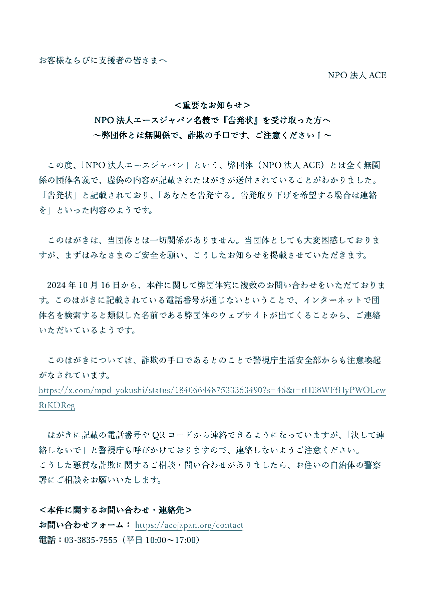 NPO法人エースジャパン名義で 「告発状」を受け取った方へ 弊団体とは無関係で、 どうやら詐欺の手口のようです。 はがきに記載されたQRコード、電話番号に  アクセスしないようご注意ください！
