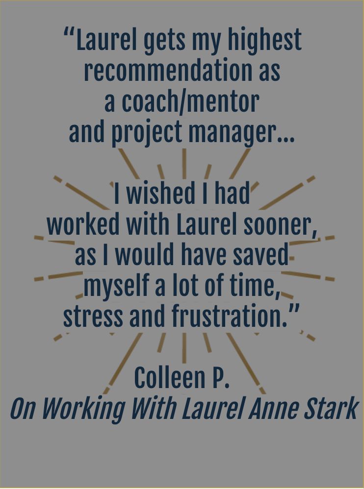 “Laurel gets my highest  recommendation as  a coach/mentor and project manager... I wished I had  worked with Laurel sooner, as I would have saved myself a lot of time, stress and frustration.” Colleen P.