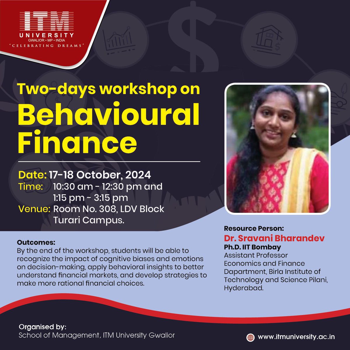 Two-Day Workshop on Behavioural Finance
Dates: 17th-18th October 2024
Time: 10:30 AM - 12:30 PM and 1:15 PM - 3:15 PM
Venue: Room No. 308, LDV Block, Turari Campus

Resource Person:
Dr. Sravani Bharandev
Ph.D., IIT Bombay

#itm #university #gwalior #itmuniversity #workshop