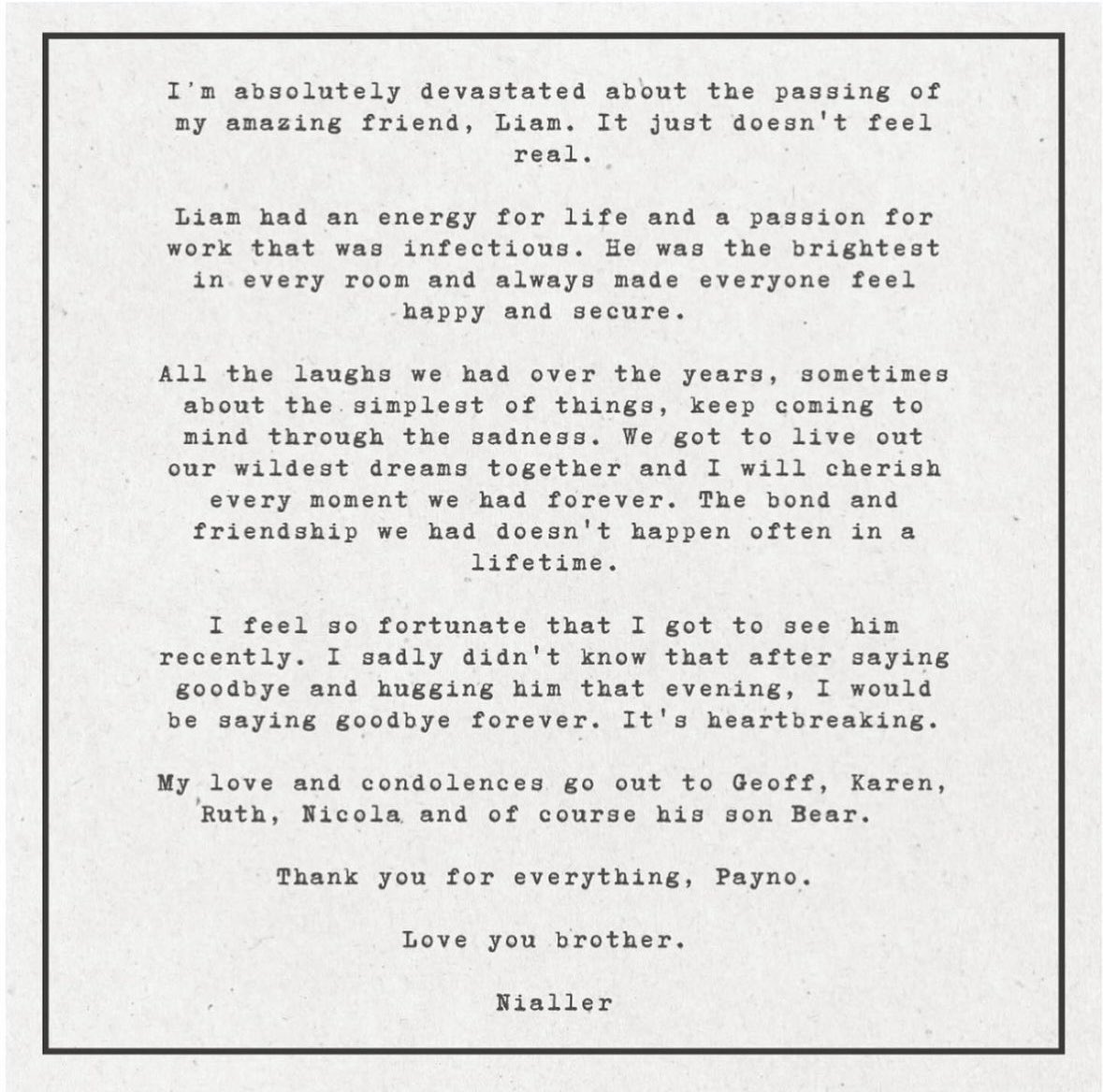Niall Horan via Instagram: 

“Estou absolutamente devastado com o falecimento do meu incrível amigo, Liam. Ainda não parece real. 

Liam tinha uma energia para a vida e uma paixão pelo trabalho que era contagiante. Ele era o mais brilhante/que se destacava em qualquer ambiente e