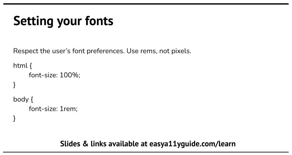 One of the common accessibility questions is how to set up fonts in CSS?

You want to set up your fonts to use rems as sizes, and set them to allow the end user control over how they see the website. Setting font-size on html to 100% allows the browser to set the font size. This