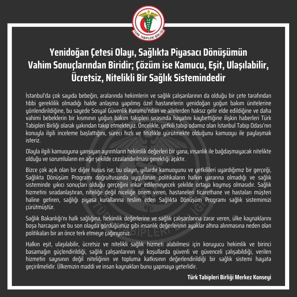 ttborgtr's tweet photo. Yenidoğan Çetesi Olayı, Sağlıkta Piyasacı Dönüşümün Vahim Sonuçlarından Biridir; Çözüm ise Kamucu, Eşit, Ulaşılabilir, Ücretsiz, Nitelikli Bir Sağlık Sistemindedir

İstanbul’da çok sayıda bebeğin, aralarında hekimlerin ve sağlık çalışanlarının da olduğu bir çete tarafından tıbbi gereklilik olmadığı halde anlaşma yapılmış özel hastanelerin yenidoğan yoğun bakım ünitelerine yönlendirildiğine, bu sayede Sosyal Güvenlik Kurumu’ndan ve ailelerden haksız gelir elde edildiğine ve daha vahimi bebeklerin bir kısmının yoğun bakım takipleri sırasında hayatını kaybettiğine ilişkin haberleri Türk Tabipleri Birliği olarak yakından takip etmekteyiz. Öncelikle, yetkili tabip odamız olan İstanbul Tabip Odası’nın konuyla ilgili inceleme başlattığını, süreci hızlı ve titizlikle yürütmekte olduğunu kamuoyu ile paylaşmak isteriz.

Olayla ilgili kamuoyuna yansıyan ayrıntıların hekimlik değerleri bir yana, insanlık ile bağdaşmayacak nitelikte olduğu ve sorumluların en ağır şekilde cezalandırılması gerektiği açıktır.

Bizce çok açık olan bir diğer husus ise; bu olayın, yıllardır kamuoyunu ve yetkilileri uyardığımız bir gerçeği, Sağlıkta Dönüşüm Programı doğrultusunda uygulanan politikaların halkın yararına olmadığı ve sağlık sisteminde yıkıcı sonuçları olduğu gerçeğini inkar edilemeyecek şekilde ortaya koymuş olmasıdır. Sağlık hizmetini sıradanlaştıran, niteliğe değil niceliğe önem veren, hastaneleri ticarethane ve hastaları müşteri haline getiren, sağlığı piyasa kurallarına teslim eden Sağlıkta Dönüşüm Programı sağlık sistemimizi çürütmüştür.

Sağlık Bakanlığı’nı halk sağlığına, hekimlik değerlerine ve sağlık çalışanlarına zarar veren, ülke kaynaklarını boşa harcayan ve bu son olayda gördüğümüz gibi insanlık değerlerinin ayaklar altına alınmasına neden olan politikaları bir an önce terk etmeye çağırıyoruz.

Halkın eşit, ulaşılabilir, ücretsiz ve nitelikli sağlık hizmeti alabilmesi için koruyucu hekimlik ve birinci basamağın güçlendirildiği, sağlık çalışanlarının iyi koşullarda güvenli ve güvenceli çalışabildiği, verilen hizmetin sayısının değil niteliğinin ve topluma katkısının değerlendirildiği bir sağlık sistemi hayata geçirilmelidir. Ülkemizin maddi ve insan kaynakları bunu yapmaya yeterlidir.

Türk Tabipleri Birliği Merkez Konseyi

👇
https://t.co/BgCo3NV8rB
