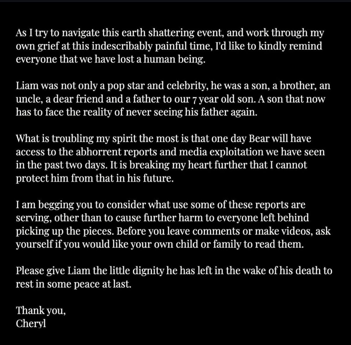 Cheryl asks people to be respectful of Liam Payne following his passing:

“I am begging you to consider what use some of these reports are serving, other than to cause further harm to everyone left behind picking up the pieces. Before you leave comments or make videos, ask