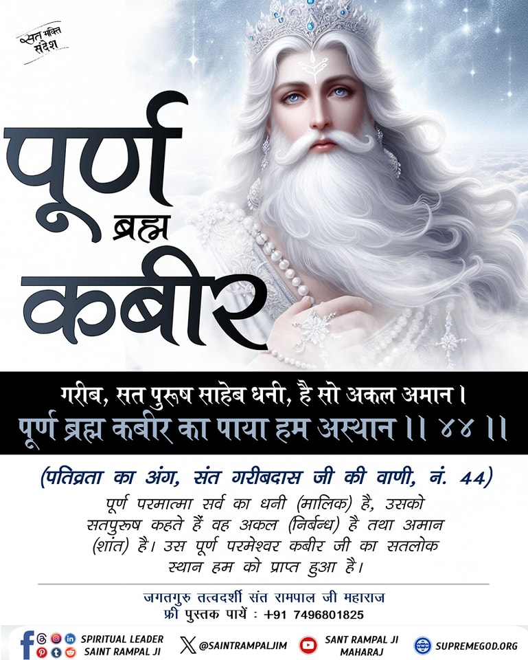 #सत_भक्ति_संदेश
पूर्ण ब्रह्म कबीर..
गरीब, सत पुरूष साहेब धनी,है सो अकल अमान।पूर्ण ब्रह्म कबीर का पाया हम अस्थान।।
पूर्ण परमात्मा सर्व का धनी (मालिक) है, उसको सत्पुरुष कहते हैं वह अकल (निर्बंन्ध) है तथा अमान (शांत) है। उस पूर्ण परमेश्वर कबीर जी का सतलोक स्थान हम को प्राप्त हुआ है।