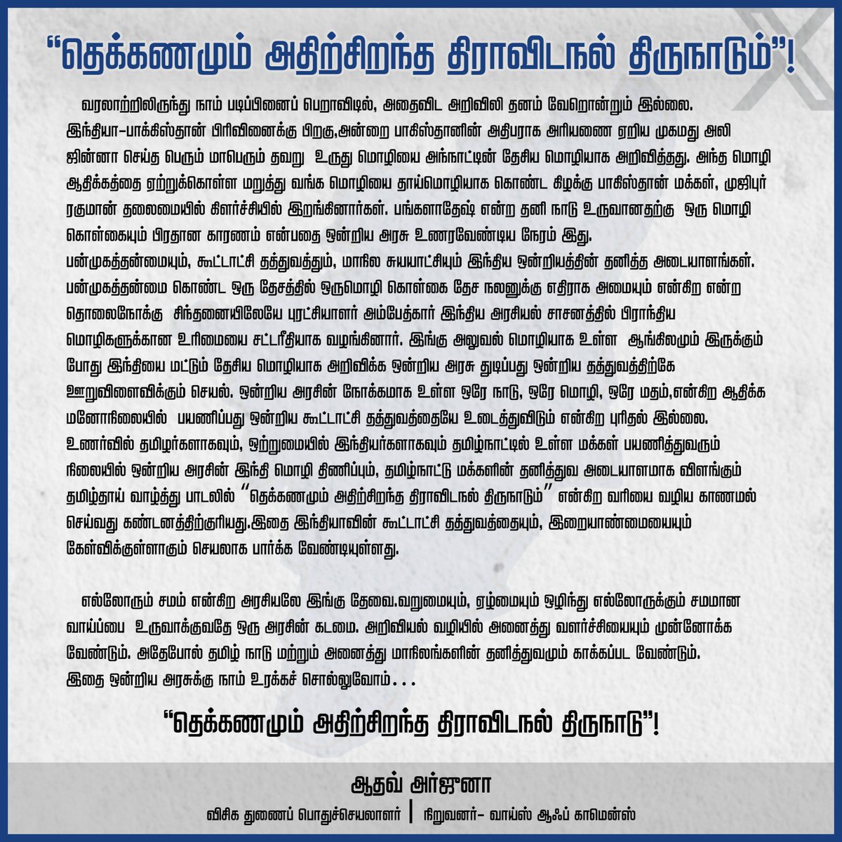 AadhavArjuna's tweet photo. “தெக்கணமும் அதிற்சிறந்த திராவிடநல் திருநாடும்”!

வரலாற்றிலிருந்து நாம் படிப்பினைப் பெறாவிடில், அதைவிட அறிவிலி தனம் வேறொன்றும் இல்லை. இந்தியா-பாகிஸ்தான் பிரிவினைக்குப் பிறகு, பாகிஸ்தான் அதிபராக பொறுப்பேற்ற முகமது அலி ஜின்னா அவர்கள் செய்த பெரும் மாபெரும் தவறு உருது மொழியை அந்நாட்டின் தேசிய மொழியாக அறிவித்தது. அந்த மொழி ஆதிக்கத்தை ஏற்றுக்கொள்ள மறுத்து வங்க மொழியைத் தாய்மொழியாகக் கொண்ட கிழக்கு பாகிஸ்தான் மக்கள், முஜிபுர் ரகுமான் தலைமையில் கிளர்ச்சியில் இறங்கினார்கள். பங்களாதேஷ் என்ற தனி நாடு உருவானதற்கு  ஒரு மொழி கொள்கையும் பிரதான காரணம் என்பதை ஒன்றிய அரசு உணர வேண்டிய நேரம் இது.
பன்முகத்தன்மை, கூட்டாட்சி தத்துவம், மாநில சுயாட்சி ஆகியன இந்திய ஒன்றியத்தின் தனித்த அடையாளங்கள். பன்முகத்தன்மை கொண்ட ஒரு தேசத்தில் ஒருமொழி கொள்கை தேச நலனுக்கு எதிராக அமையும் என்கிற தொலைநோக்கு  சிந்தனையிலேயே புரட்சியாளர் அம்பேத்கர் இந்திய அரசியல் சாசனத்தில் பிராந்திய மொழிகளுக்கான உரிமையை சட்டரீதியாக வழங்கினார். இங்கு அலுவல் மொழியாக ஆங்கிலம் இருக்கும் போது இந்தியை மட்டும் தேசிய மொழியாக அறிவிக்க ஒன்றிய அரசு துடிப்பது ஒன்றிய தத்துவத்திற்கே  ஊறுவிளைவிக்கும் செயல். 

ஒன்றிய அரசின் நோக்கமாக உள்ள 'ஒரே நாடு, ஒரே மொழி, ஒரே மதம்' என்கிற ஆதிக்க மனோநிலையில் பயணிப்பது கூட்டாட்சி தத்துவத்தையே உடைத்துவிடும் என்கிற புரிதல் இல்லை. உணர்வில் தமிழர்களாகவும், ஒற்றுமையில் இந்தியர்களாகவும் தமிழ்நாட்டில் உள்ள மக்கள் பயணித்துவரும் நிலையில் ஒன்றிய அரசின் இந்தி மொழி திணிப்பும், தமிழ்நாட்டு மக்களின் தனித்துவ அடையாளமாக விளங்கும் தமிழ்த்தாய் வாழ்த்து பாடலில் “தெக்கணமும் அதிற்சிறந்த திராவிடநல் திருநாடும்” என்ற வரியை வழிய காணாமல் செய்வதும் கண்டனத்திற்குரியது.

இதனை இந்தியாவின் கூட்டாட்சி தத்துவத்தையும், இறையாண்மையையும் கேள்விக்குள்ளாகும் செயலாகப் பார்க்க வேண்டியுள்ளது. 'எல்லோரும் சமம்' என்கிற அரசியலே இங்குத் தேவை. வறுமையும், ஏழ்மையும் ஒழிந்து எல்லோருக்கும் சமமான வாய்ப்பை  உருவாக்குவதே ஒரு அரசின் கடமை. அறிவியல் வழியில் அனைத்து வளர்ச்சியையும் முன்னோக்க வேண்டும். அதேபோல் தமிழ்நாடு மற்றும் அனைத்து மாநிலங்களின்  தனித்துவம் காக்கப்பட வேண்டும். 

இதை ஒன்றிய அரசுக்கு   நாம் உரக்கச் சொல்வோம்…
 “தெக்கணமும் அதிற்சிறந்த திராவிடநல் திருநாடு”!

ஆதவ் அர்ஜுனா 
விசிக துணைப்
பொதுச்செயலாளர்
நிறுவனர்- வாய்ஸ் ஆஃப் காமென்ஸ்