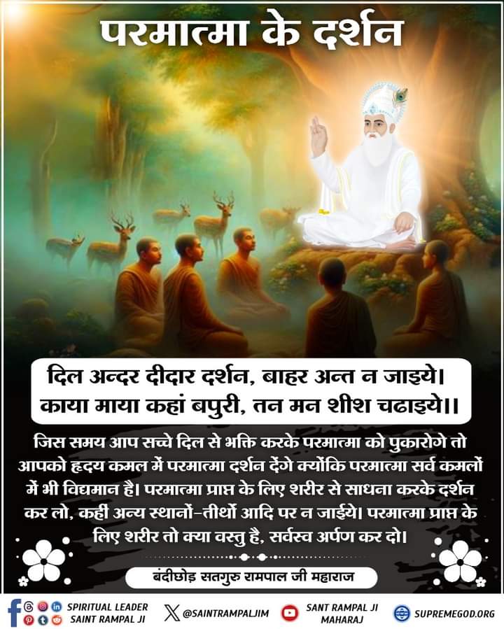 परमात्मा के दर्शन
दिल अन्दर दीदार दर्शन, बाहर अन्त न जाइये। 
काया माया कहां बपुरी, तन मन शीश चढाइये ॥
जिस समय आप सच्चे दिल से भक्ति करके परमात्मा को पुकारोगे तो आपको हृदय कमल में परमात्मा दर्शन देंगे क्योंकि परमात्मा सर्व कमलों में भी विद्यमान है। #SaintRampalJi #सत_भक्ति_सन्देश