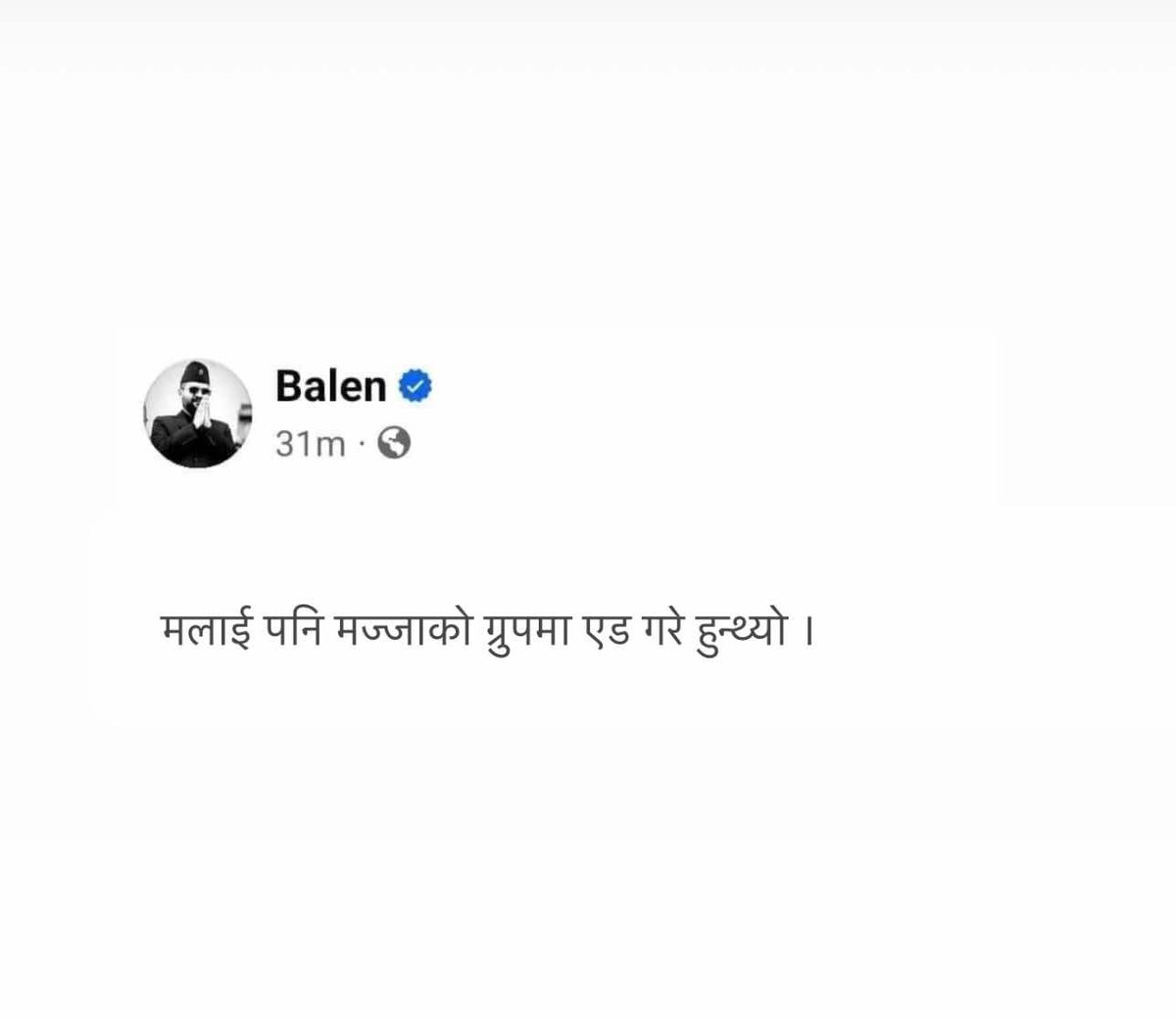 बालेनले मज्जाको ग्रुपमा एड हुने रहर गरेछन् । तर सरी एड गर्न सकिएन ।

नोट : रबिबारे बालेनको समर्थन भन्दै स्टाटस शेयर गर्नु , यो स्टाटस शेयर गरे जस्तै हो । 😅 यस्ता कला सबैसंग छन् है ।