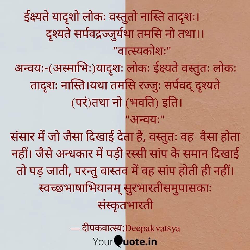 ईक्ष्यते यादृशो लोकः वस्तुतो नास्ति तादृशः।         
दृश्यते सर्पवद्रज्जुर्यथा तमसि नो तथा।।
संसार में जो जैसा दिखाई देता है, वस्तुतः वह  वैसा होता नहीं। जैसे अन्धकार में पड़ी रस्सी सांप के समान दिखाई तो पड़़ जाती, परन्तु वास्तव में वह सांप होती ही नहीं।
#स्वच्छभाषाभियानम्