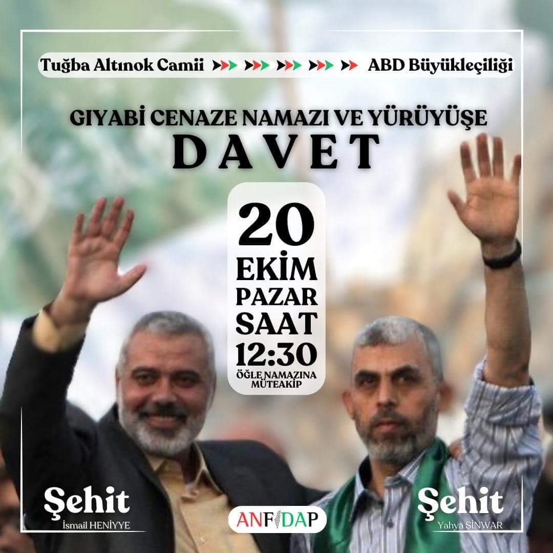 GIYABİ CENAZE NAMAZI ve YÜRÜYÜŞE DAVET
Direnişin Cesur Komutanı Şehit Yahya SİNVAR ve Tüm Filistin Şehitleri için Gıyabi Cenaze Namazı ve Yürüyüşe Ailelerinizle Birlikte Davetlisiniz.
Tuğba Altınok Camii-ABD Büyükelçiliği Önü
Öğle Namazını Müteakip
20 Ekim 2024 Pazar
ANFİDAP