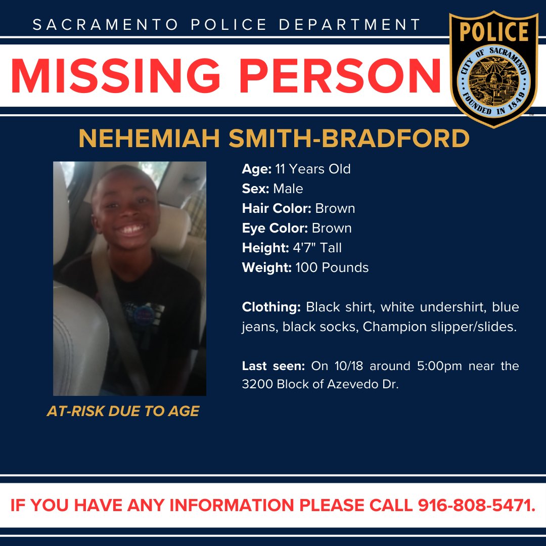 SacPolice's tweet photo. The Sacramento Police Department is asking for the community's assistance with locating an at-risk missing person. The missing person is 11-year-old Nehemiah Smith-Bradford. 

Smith-Bradford is at risk due to age only. He was last seen near the 3200 Block of Azevedo Drive wearing a black shirt, white undershirt, blue jeans, black socks, and Champion slipper/slides. 

If you have any information regarding this missing person, please contact the Sacramento Police Department at 916-808-5471.