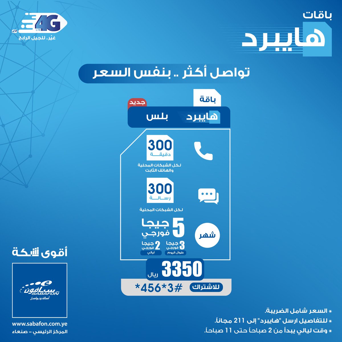 باقة هايبرد بلس

فورجي مع اتصال ورسائل لكل الشبكات المحلية والهاتف الثابت
رصيد تراكمي مع كل باقات الفورجي

5 جيجا فورجي (3 جيجا فورجي طوال اليوم ، 2 جيجا فورجي ليالي)
300 دقيقة اتصال لجميع الشبكات المحلية
300 رسالة لجميع الشبكات المحلية
30 يوم صلاحية
فقط ب 3350 ريال