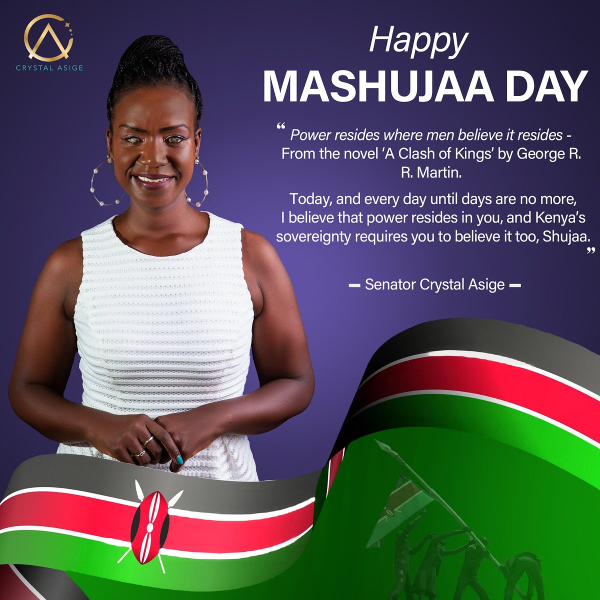 This is a poster with a purple background. At the top left, there is the Crystal Asige logo. At the bottom of the poster, a wide spread of the Kenyan flag is displayed in relation to Mashujaa Day.
There is a photo of Senator Crystal Asige, dressed in a white sleeveless dress. She has braided her hair and tied it into a ponytail.
The words written on the poster reads:
"Power resides where men believe it resides-
_From the novel 'A Clash of Kings' by George R. R. Martin.
Today, and every day until days are no more, I believe that power resides in you, and Kenya’s sovereignty requires you to believe it too, Shujaa."