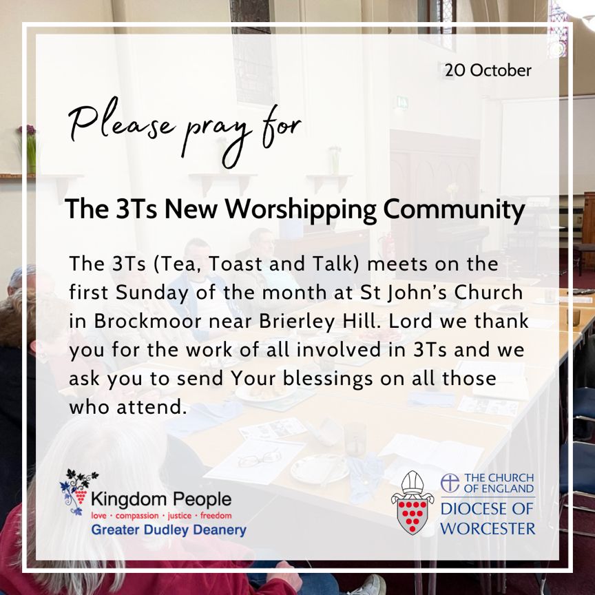 The 3Ts (Tea, Toast and Talk) is a New Worshipping Community that meets on the first Sunday of the month at St John’s Church in Brockmoor near Brierley Hill. Lord we thank you for the work of all involved in 3Ts and we ask you to send your blessings on all those who attend.