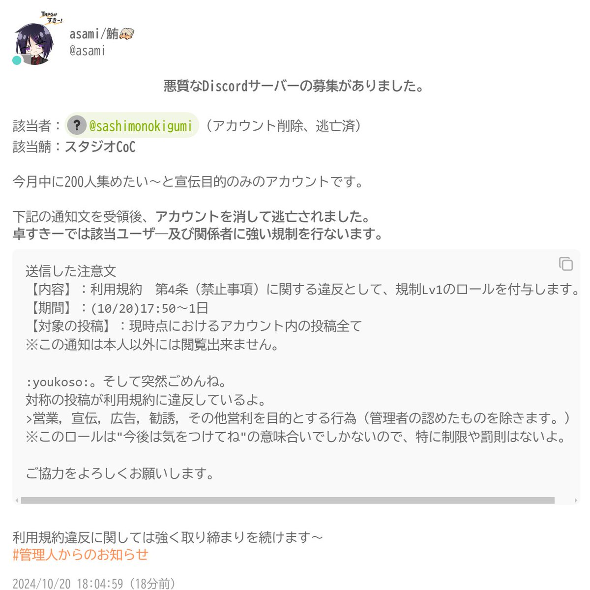 一応の注意喚起）悪質なDiscordサーバーの募集がありました。 該当者：指物 木組 (アカウント削除、逃亡済) 該当鯖：スタジオCoC  卓すきーでは治安維持と再発防止に努めつつ、該当ユーザ―及び関係者に強い規制を行ないます～。 お騒がせして申し訳ないorz