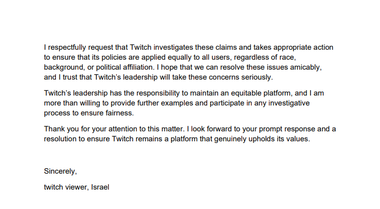 Here's the official appeal I sent today to <a href="/djclancy999/">Daniel Clancy</a> Twitch's CEO concerning racial discrimination

Twitch has banned all Israeli citizens from signing up for their platform. This is a discriminatory action against both Jews and Arabs living in Israel

This will not be ignored
