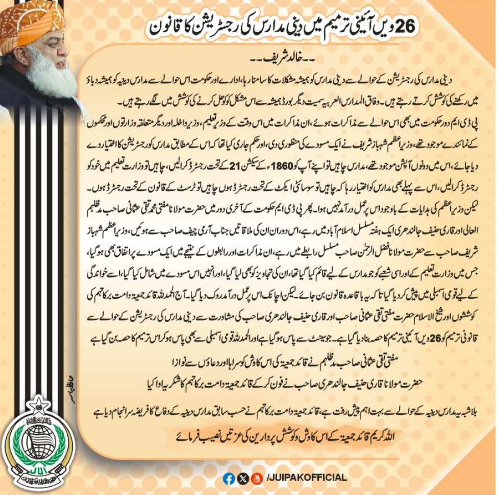 26 ویں آئینی ترمیم میں دینی مدارس کی رجسٹریشن کا قانون 
۔۔خالد شریف ۔۔
دینی مدارس کی رجسٹریشن کے حوالے سے دینی مدارس کو ہمیشہ مشکلات کا سامنا رہا ،ادارے اور حکومت اس حوالے سے مدارس دینیہ کو ہمیشہ دباؤ میں رکھنے کی کوشش کرتے رہتے ہیں ۔وفاق المدارس العربیہ سمیت دیگر بورڈ ہمیشہ سے
