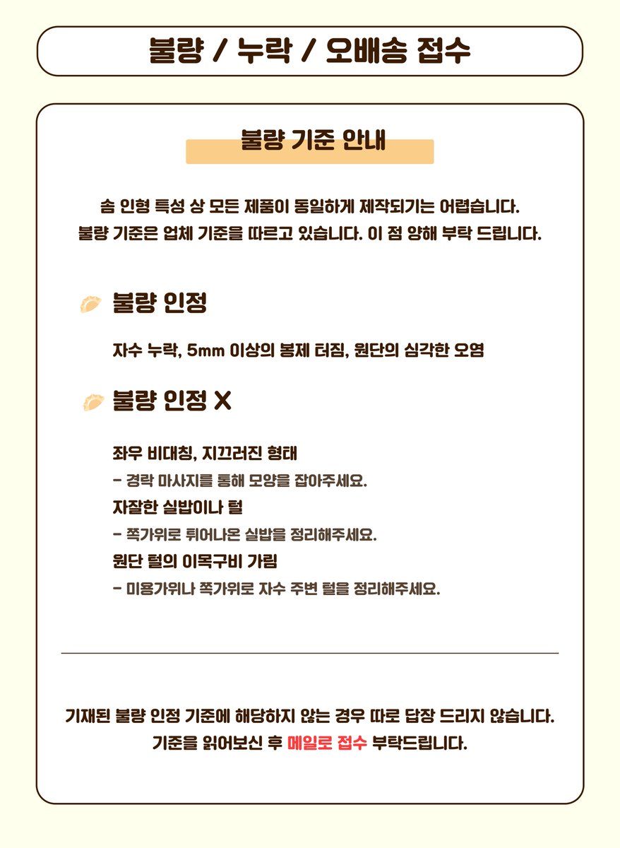 만쥬가 오늘 출고되었습니다! 택배 개봉 시 꼭! 영상촬영 부탁드립니다 😊

🥟불량/누락/오배송 접수 안내 

 ☑️접수 기간 : 10/21(월)~10/28(월)

 ☑️접수 메일 : mandoojyu@gmail.com

 ☑️택배 개봉 영상 촬영 필수

송장번호는 TMM 또는 윗치폼에서 조회 가능합니다. 기간 이외의 접수는