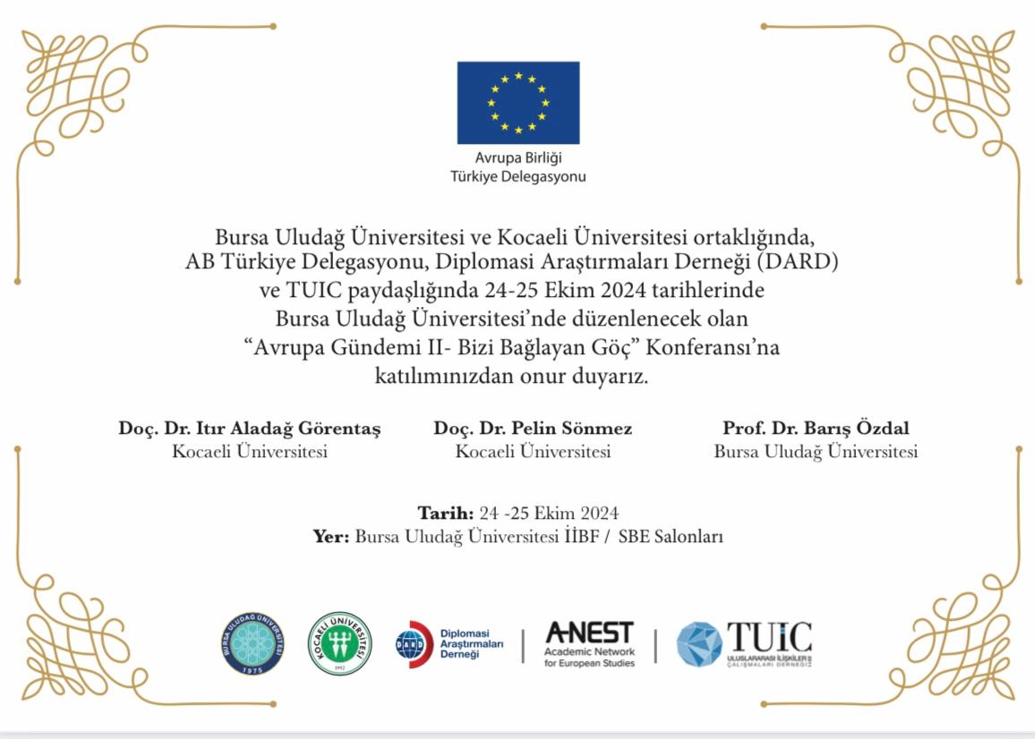 Bursa Uludağ Üniversitesi ve Kocaeli Üniversitesi ortaklığında, AB Türkiye Delegasyonu, Diplomasi Araştırmaları Derneği (DARD) ve TUIC paydaşlığında 24-25 Ekim 2024 tarihlerinde düzenlenecek olan “Avrupa Gündemi II- Bizi Bağlayan Göç” Konferansı’na katılımınızdan onur duyarız.