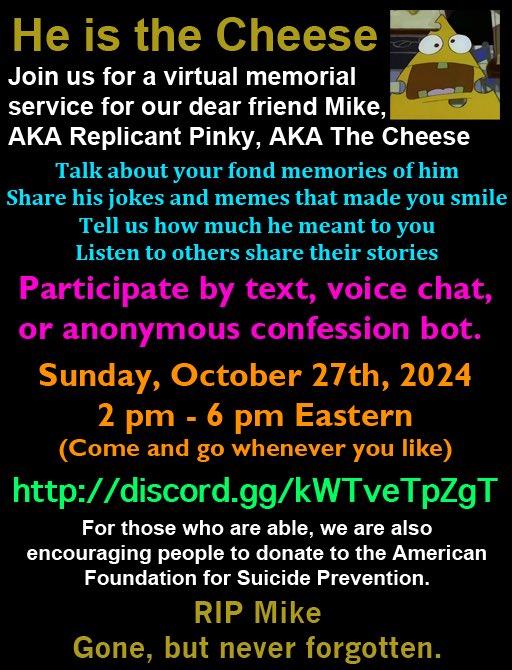Here are the details for the virtual memorial for <a href="/replicantpinky/">I am the Cheese</a>.
Please join us on Sunday, October 27th between 2-6pm Eastern at discord.gg/kWTveTpZgT to pay your respects.
#RememberingReplicantPinky
#RememberTheCheese
#LoveYouMike