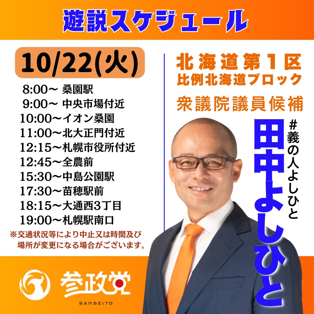 sansei_hk's tweet photo. ⏺️⏺️選挙戦8日目！（あと5日）⏺️⏺️
10/22(火)【田中よしひと 街頭演説スケジュール】
‼️‼️‼️
札幌市内を駆け巡り、チカラの限り訴え続けます‼️
今日も一日よろしくお願いします。

8:00→桑園駅
9:00→中央卸売市場付近
10:00→イオン桑園店
11:00→北大正門付近
12:45→全農前
15:30→中島公園駅
17:30→苗穂駅
18:15→大通西3丁目
19:00→札幌駅南口
※交通状況により、中止又は時間及び場所が変更になる場合がございます。

ご家族、ご友人をお誘いあわせの上、ぜひ、演説を聴きにいらしてください。

🔶『道民と道理にかなう道を行く』
#田中よしひと #田中義人
#義の人よしひと @skibaka
#衆院選2024
#北海道1区 #比例北海道ブロック

🔶ホームページ➡️https://t.co/T8giwD8EuP
🔶選挙ドットコム➡️https://t.co/GNL3ZgpDxX

#北海道 #日本をなめるな #2枚目は参政党 #参政党は5議席獲得 #神谷宗幣 @jinkamiya