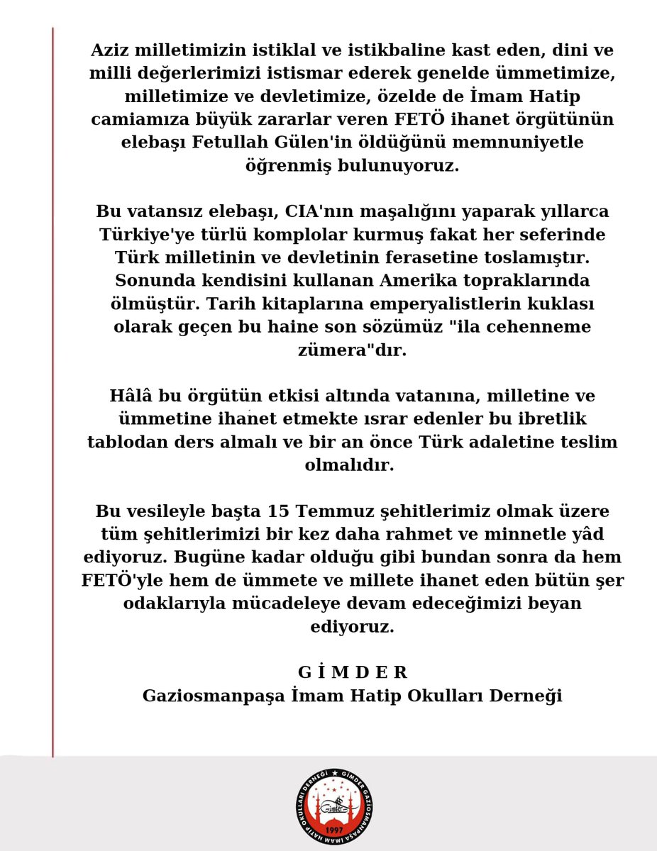 Aziz Milletimize İstiklal ve istikbalimize kast eden, dini ve milli değerlerimizi istismar ederek milletimize, ümmetimize ve devletimize büyük zararlar veren FETÖ terör örgütünün elebaşı Fetullah Gülen’in öldüğünü memnuniyetle öğrenmiş bulunuyoruz.