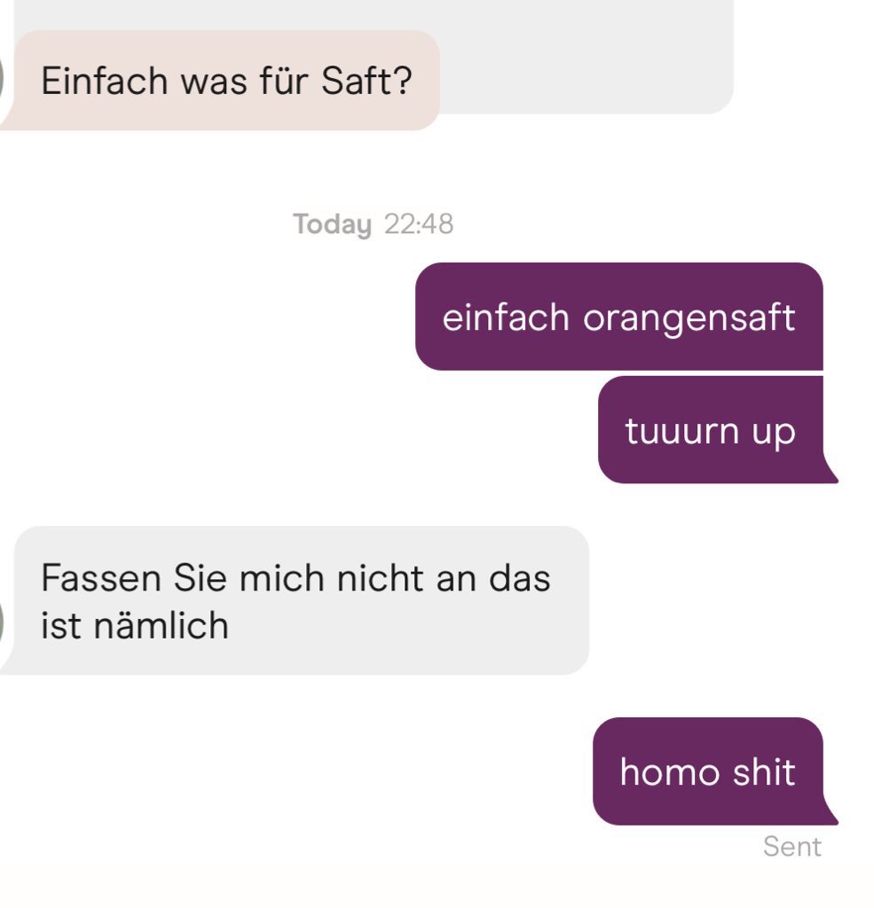 hinge chat
er: "Einfach was für Saft?"
ich: "einfach orangensaft"
ich: "tuuurn up"
er: "Fassen Sie mich nicht an das ist nämlich"
ich: "homo shit"