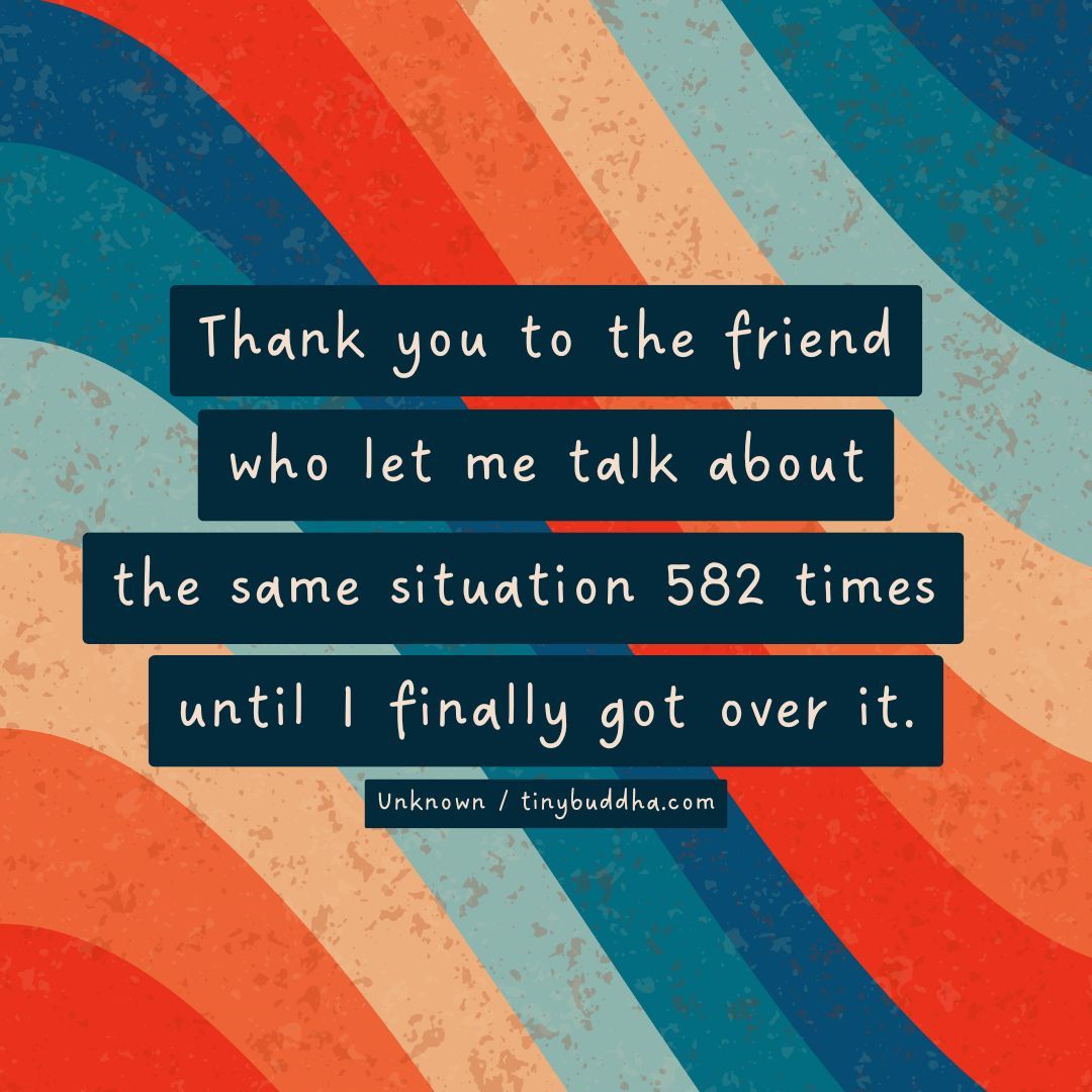 "Thank you to the friend who let me talk about the same situation 582 times until I finally got over it." ~Unknown