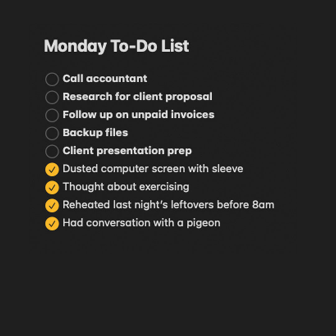 Do you ever add menial tasks to your to-do list just to feel like you've actually achieved something?

Yeah, me neither.
