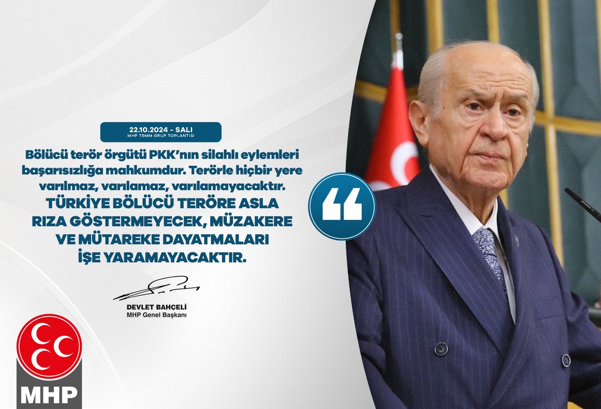 Bölücü terör örgütü PKK’nın silahlı eylemleri başarısızlığa mahkumdur. Terörle hiçbir yere varılmaz, varılamaz, varılamayacaktır.
Türkiye bölücü teröre asla rıza göstermeyecek, müzakere ve mütareke dayatmaları işe yaramayacaktır.

MHP Genel Başkanı
Devlet BAHÇELİ