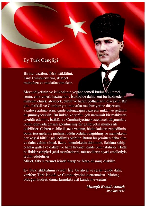 “..Ey Türk istikbalinin evladı! İşte, bu ahval ve şerait içinde dahi vazifen, Türk İstiklâl ve Cumhuriyeti'ni kurtarmaktır! Muhtaç olduğun kudret, damarlarındaki asil kanda mevcuttur!"

🇹🇷
