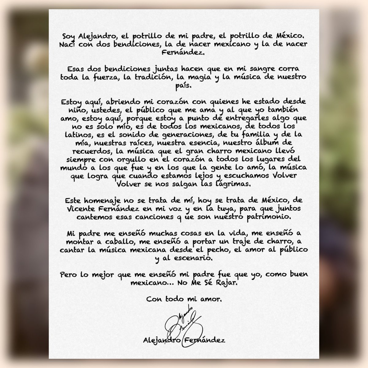 Soy Alejandro, el potrillo de mi padre, el potrillo de México. Nací con dos bendiciones, la de nacer mexicano y la de nacer Fernández.

Esas dos bendiciones juntas hacen que en mi sangre corra toda la fuerza, la tradición, la magia y la música de nuestro país. 

Estoy aquí,