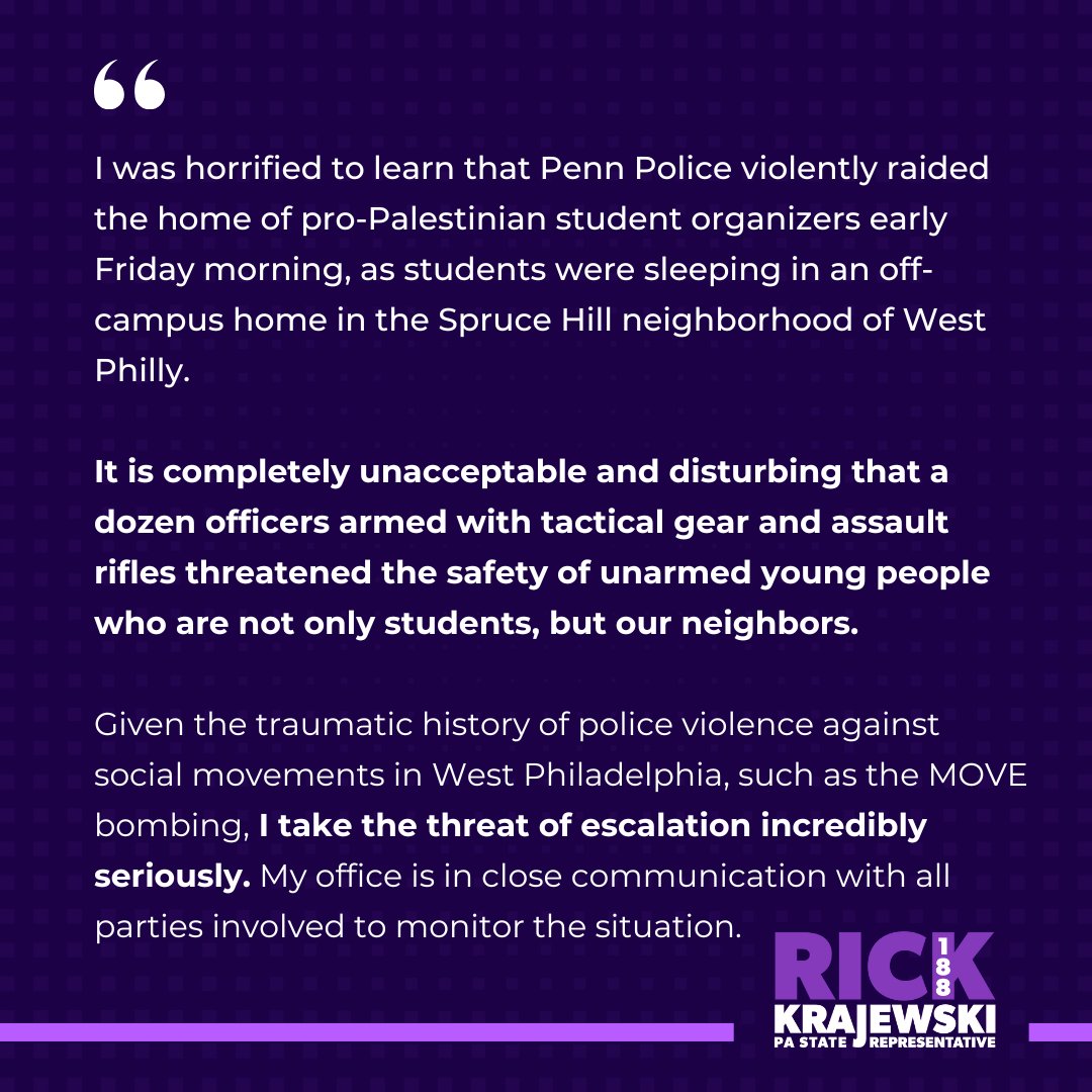 I was horrified to learn that Penn Police violently raided the home of pro-Palestinian student organizers early Friday morning, as they were sleeping. 

It is unacceptable that officers armed with tactical gear and assault rifles threatened the safety of unarmed young people.