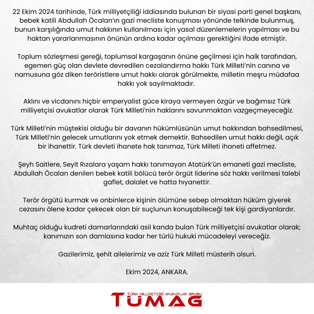 Türk Milliyetçisi Avukatlar Grubu TÜMAG’tan sert tepki:

“Şeyh Saitlere, Seyit Rızalara yaşam hakkı tanımayan Atatürk'ün emaneti Gazi Meclis’te, Abdullah Öcalan denilen bebek katili bölücü terör örgüt liderine söz hakkı verilmesi talebi gaflet, dalalet ve hatta hıyanettir.

Terör