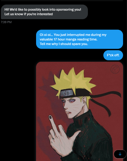 They made 3 mistakes.
1. Interrupting my manga time
2. Not using any honorifics
3. Thinking I would dare get sponsored by anything other than Japanese

Tch.. no respect whatsoever. Next time any company pulls something like that.. 

I won't have any mercy.