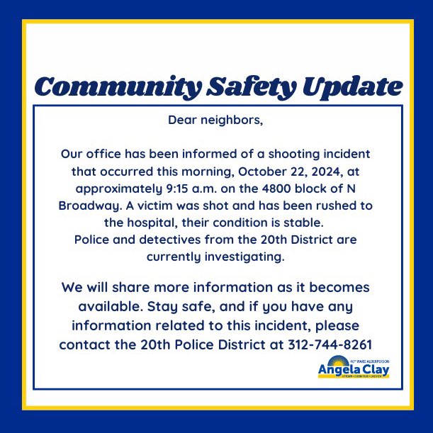 Neighbors,

Our office has been informed of a shooting incident on the 4800 block of N Broadway this morning. We are working closely with the 20th District as investigations continue. 

Stay safe, and if you have any information, please contact the 20th District at 312-744-8261.