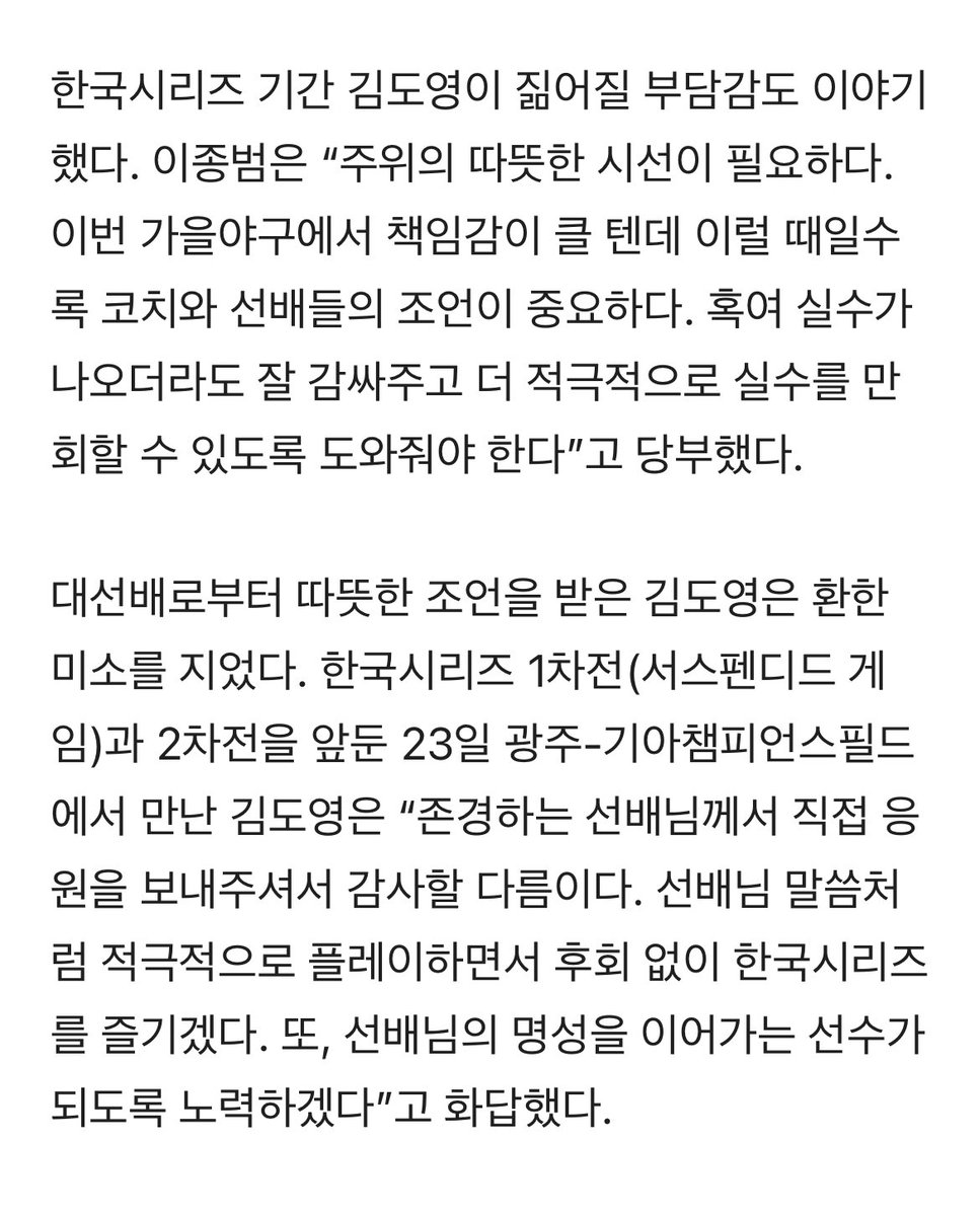 ‘가을의 전설’ 이종범의 응원 편지 “도영아, 실패를 두려워하지 말거라” naver.me/xJi6qOuI
“존경하는 선배님께서 직접 응원을 보내주셔서 감사할 다름이다. 선배님 말씀처럼 적극적으로 플레이하면서 후회 없이 한국시리즈를 즐기겠다. 또, 선배님의 명성을 이어가는 선수가 되도록 노력하겠다”