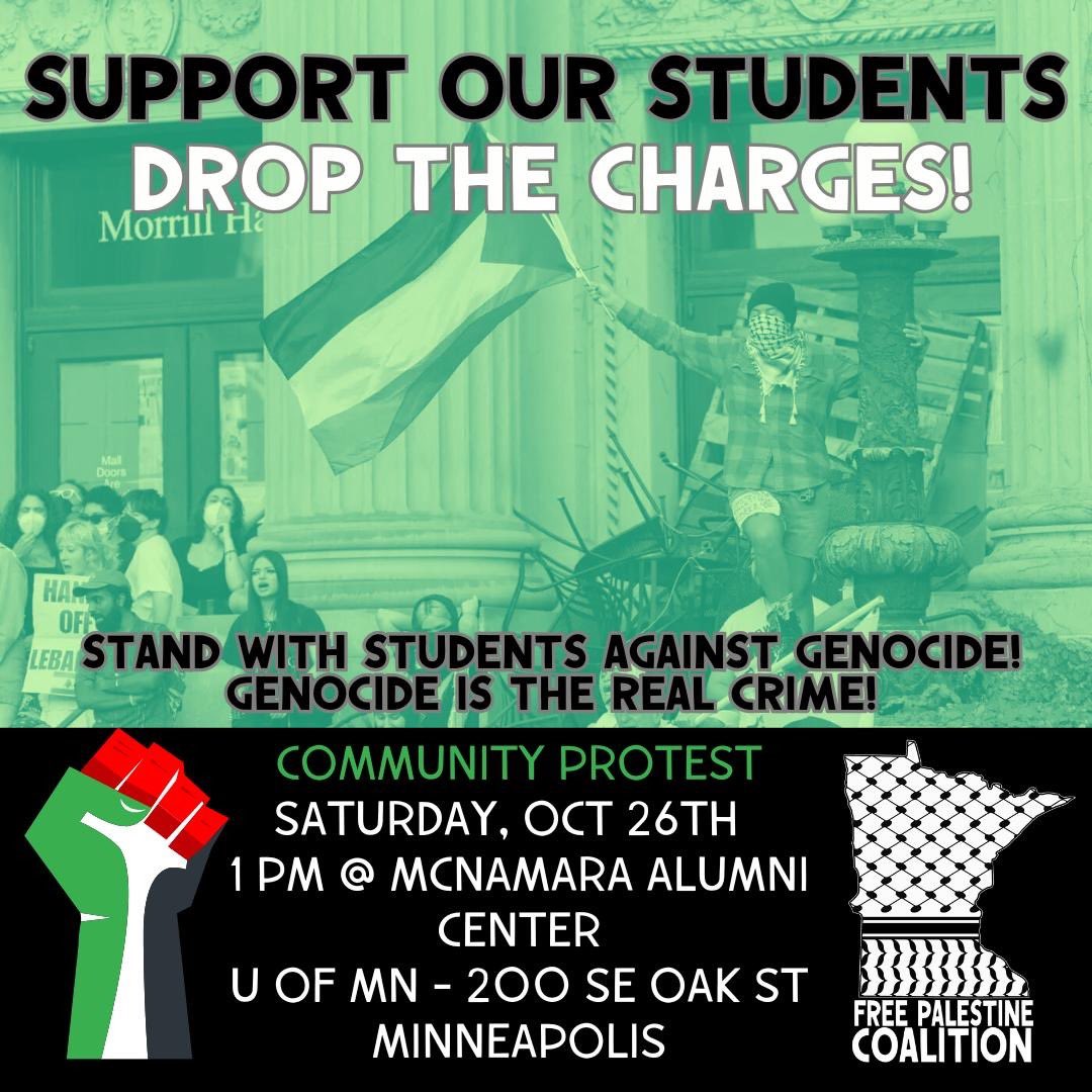 🇵🇸‼️SUPPORT OUR STUDENTS!

Eleven protesters have been jailed for over 36 hours with outrageous charges.

Drop the charges! Genocide is the real crime!

⏰Saturday Oct 26 @ 1 p.m.
📍UMN McNamara Alumni Center, 200 SE Oak St, Minneapolis 

Organized by the Free Palestine Coalition