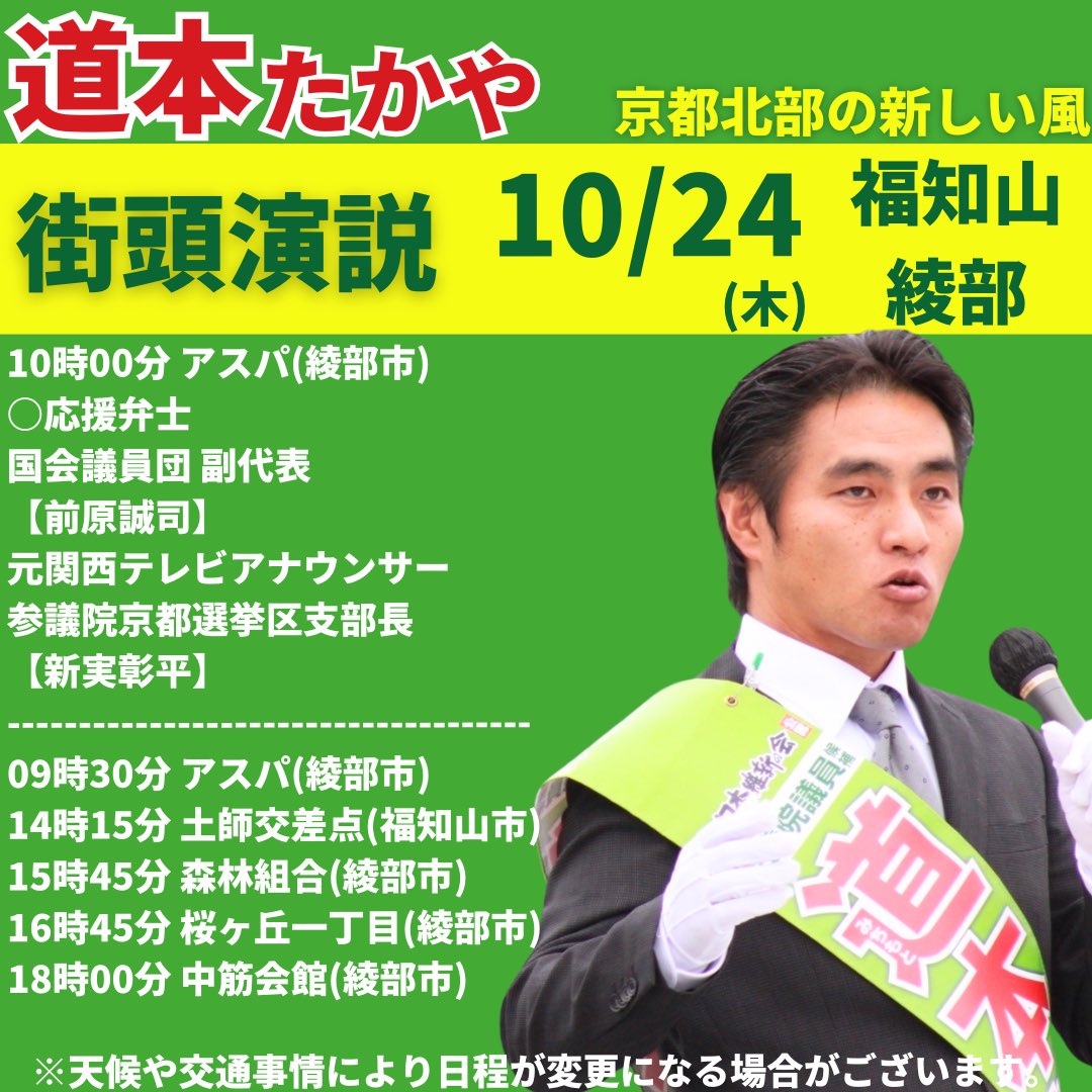 ishinmichimoto's tweet photo. 10月24日(木)街頭演説

衆議院���員総選挙10日目の
街頭演説の予定をお知らせします！
——————————————————
10時00分 アスパ(綾部市)
○応援弁士
国会議員団 副代�� 
【前原誠司】
元関西テレビアナウンサー
参議院京都選挙区支部長
【新実彰平】
——————————————————
09時30分 アスパ(綾部市)
14時15分 土師交差点(福知山市)
15時45分 森林組合(綾部市)
16時45分 桜ヶ丘一丁目(綾部市)
18時00分 中筋会館(綾部市)
——————————————————
『道本たかや』の想いを聞いて下さい。
沢山の方に集まって頂けると嬉しいです。
よろしくお願い致します！

#道本たかや
#日本維新の会
#衆議院議員選挙
#京都5区
#まっすぐに京都北部の新しい風