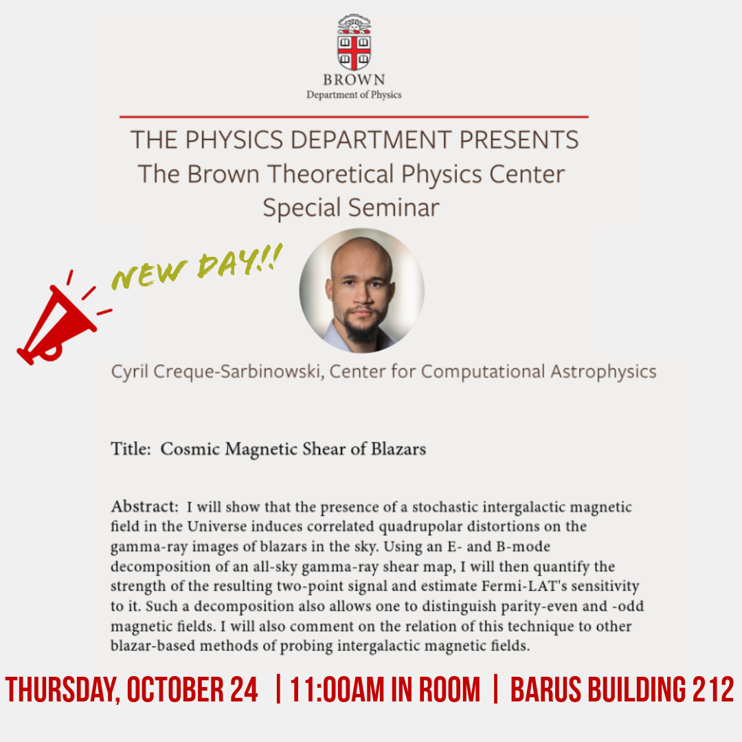 *NEW DAY!!
BTPC Special Seminar featuring Cyril Creque-Sarbinowski, Center for Computational Astrophysics.

𝐓𝐇𝐔𝐑𝐒𝐃𝐀𝐘, 𝐎𝐜𝐭𝐨𝐛𝐞𝐫 𝟐𝟒
11:00 AM
Barus Building 212

Title: Cosmic Magnetic Shear of Blazars
events.brown.edu/physics/event/…
<a href="/stephstem/">Stephon Alexander</a> <a href="/BrownGradSchool/">Brown Grad School</a> <a href="/gsocnstem/">GSOCnSTEM at Brown</a>