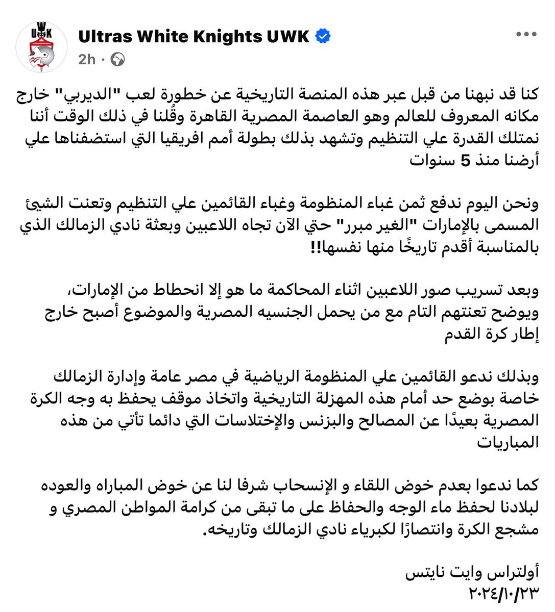 كما ندعوا بعدم خوض اللقاء و الإنسحاب شرفا لنا عن خوض المباراه والعوده لبلادنا لحفظ ماء الوجه والحفاظ على ما تبقى من كرامة المواطن المصري و مشجع الكرة وانتصارًا لكبرياء نادي الزمالك وتاريخه.

أولتراس وايت نايتس 
٢٠٢٤/١٠/٢٣